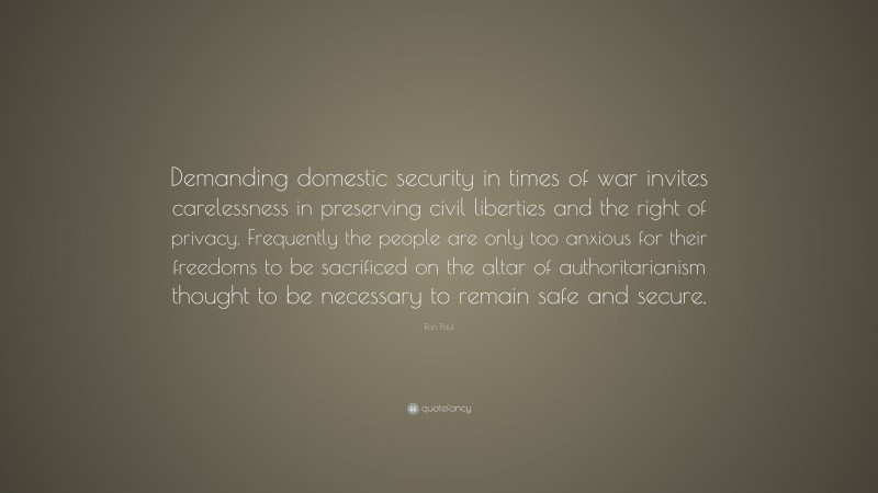 Ron Paul Quote: “Demanding domestic security in times of war invites carelessness in preserving civil liberties and the right of privacy. Frequently the people are only too anxious for their freedoms to be sacrificed on the altar of authoritarianism thought to be necessary to remain safe and secure.”