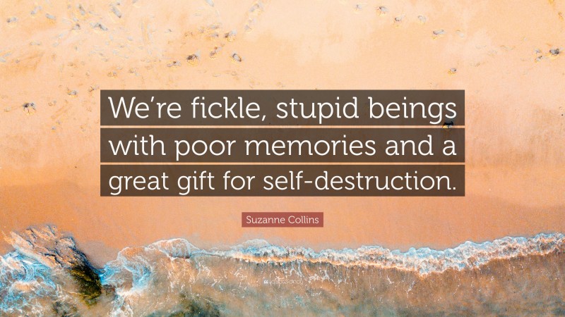 Suzanne Collins Quote: “We’re fickle, stupid beings with poor memories and a great gift for self-destruction.”
