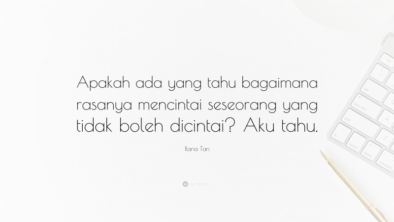 Ilana Tan Quote: “Apakah ada yang tahu bagaimana rasanya mencintai seseorang yang tidak boleh dicintai? Aku tahu.”