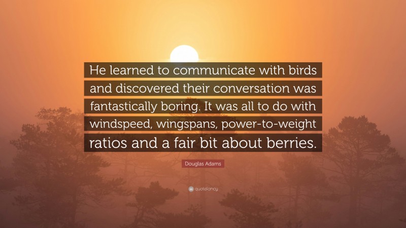 Douglas Adams Quote: “He learned to communicate with birds and discovered their conversation was fantastically boring. It was all to do with windspeed, wingspans, power-to-weight ratios and a fair bit about berries.”