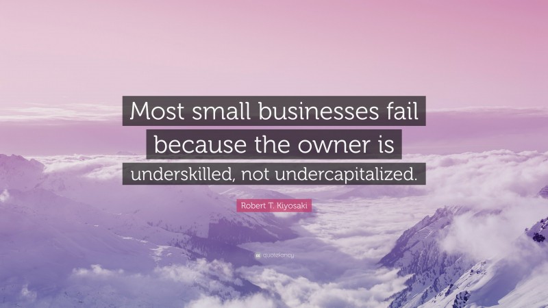 Robert T. Kiyosaki Quote: “Most small businesses fail because the owner is underskilled, not undercapitalized.”