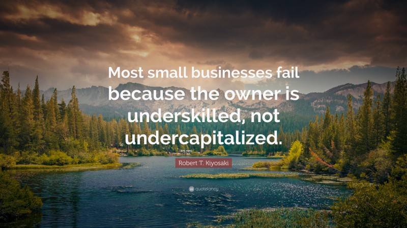 Robert T. Kiyosaki Quote: “Most small businesses fail because the owner is underskilled, not undercapitalized.”