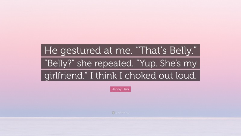 Jenny Han Quote: “He gestured at me. “That’s Belly.” “Belly?” she repeated. “Yup. She’s my girlfriend.” I think I choked out loud.”