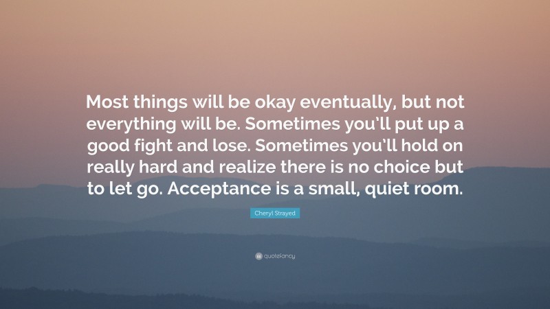 Cheryl Strayed Quote: “Most things will be okay eventually, but not everything will be. Sometimes you’ll put up a good fight and lose. Sometimes you’ll hold on really hard and realize there is no choice but to let go. Acceptance is a small, quiet room.”