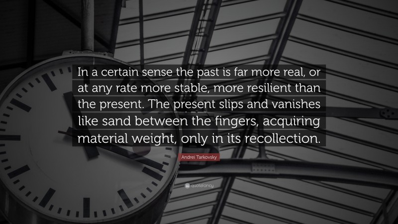 Andrei Tarkovsky Quote: “In a certain sense the past is far more real, or at any rate more stable, more resilient than the present. The present slips and vanishes like sand between the fingers, acquiring material weight, only in its recollection.”