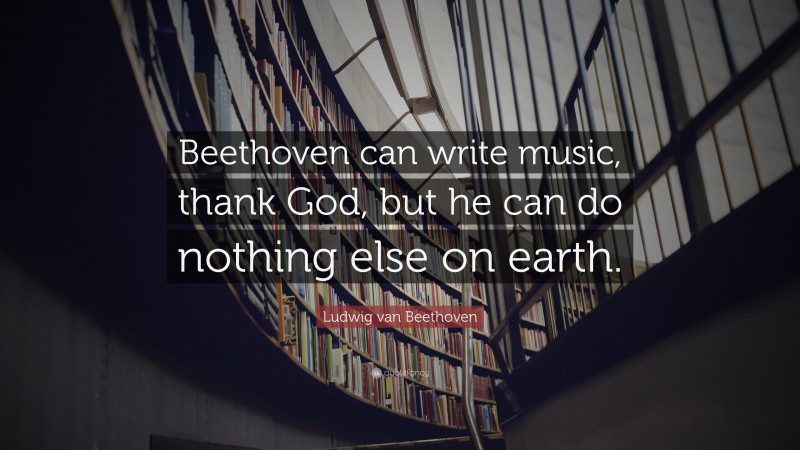 Ludwig van Beethoven Quote: “Beethoven can write music, thank God, but he can do nothing else on earth.”