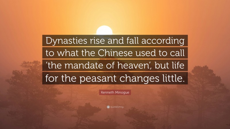 Kenneth Minogue Quote: “Dynasties rise and fall according to what the Chinese used to call ‘the mandate of heaven’, but life for the peasant changes little.”