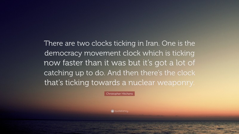 Christopher Hitchens Quote: “There are two clocks ticking in Iran. One is the democracy movement clock which is ticking now faster than it was but it’s got a lot of catching up to do. And then there’s the clock that’s ticking towards a nuclear weaponry.”