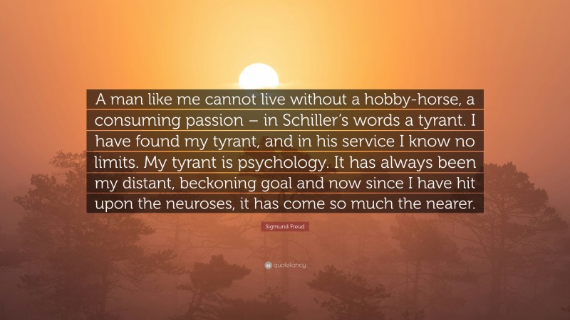 Sigmund Freud Quote: “A man like me cannot live without a hobby-horse, a consuming passion – in Schiller’s words a tyrant. I have found my tyrant, and in his service I know no limits. My tyrant is psychology. It has always been my distant, beckoning goal and now since I have hit upon the neuroses, it has come so much the nearer.”