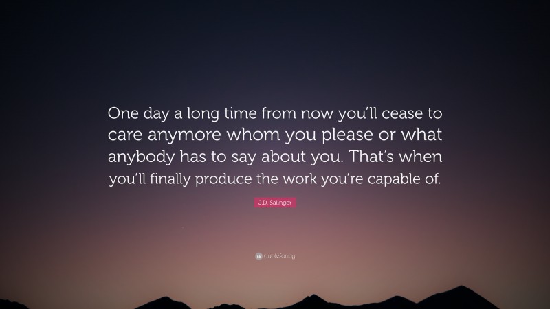 J.D. Salinger Quote: “One day a long time from now you’ll cease to care anymore whom you please or what anybody has to say about you. That’s when you’ll finally produce the work you’re capable of.”