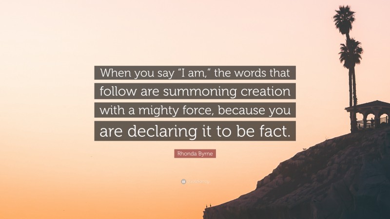 Rhonda Byrne Quote: “When you say “I am,” the words that follow are summoning creation with a mighty force, because you are declaring it to be fact.”
