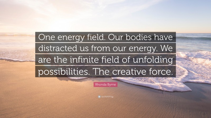 Rhonda Byrne Quote: “One energy field. Our bodies have distracted us from our energy. We are the infinite field of unfolding possibilities. The creative force.”