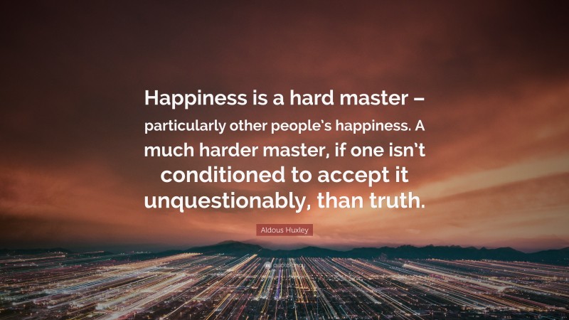 Aldous Huxley Quote: “Happiness is a hard master – particularly other people’s happiness. A much harder master, if one isn’t conditioned to accept it unquestionably, than truth.”