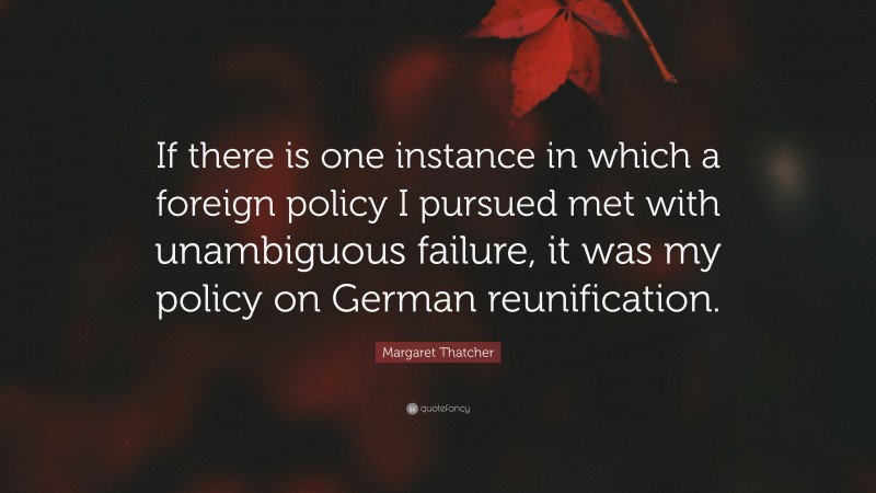 Margaret Thatcher Quote: “If there is one instance in which a foreign policy I pursued met with unambiguous failure, it was my policy on German reunification.”