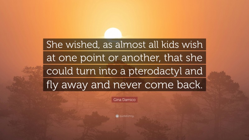 Gina Damico Quote: “She wished, as almost all kids wish at one point or another, that she could turn into a pterodactyl and fly away and never come back.”