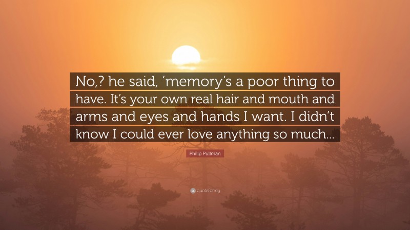 Philip Pullman Quote: “No,? he said, ’memory’s a poor thing to have. It’s your own real hair and mouth and arms and eyes and hands I want. I didn’t know I could ever love anything so much...”