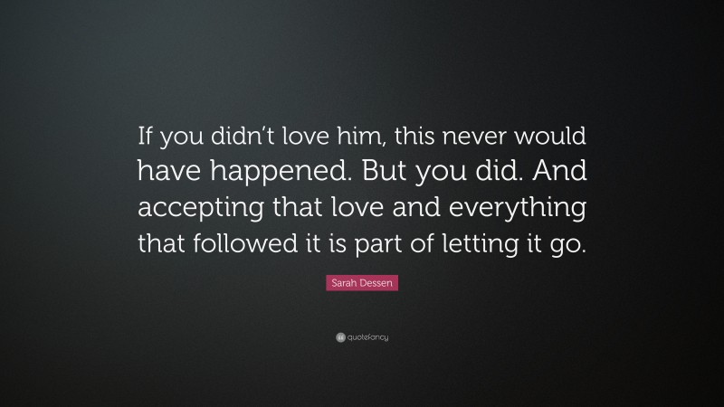 Sarah Dessen Quote: “If you didn’t love him, this never would have happened. But you did. And accepting that love and everything that followed it is part of letting it go.”
