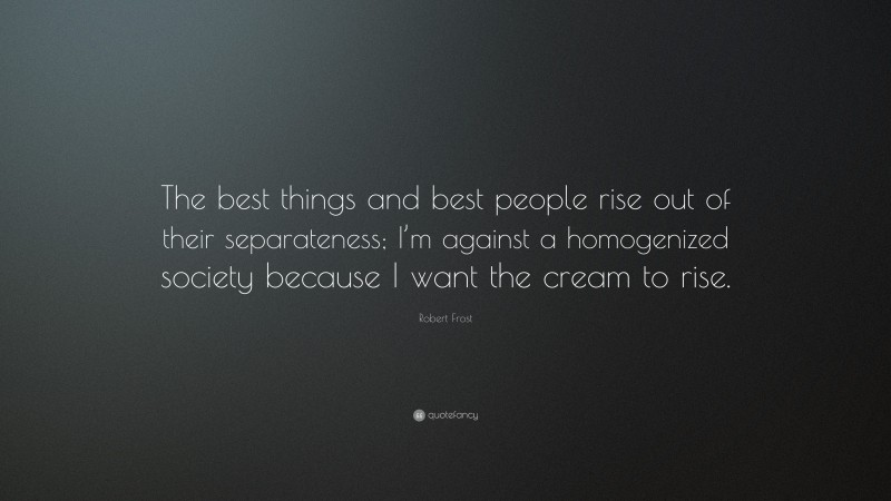 Robert Frost Quote: “The best things and best people rise out of their separateness; I’m against a homogenized society because I want the cream to rise.”