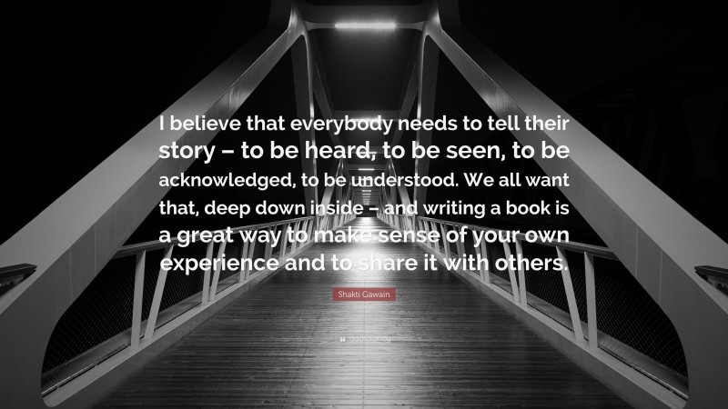 Shakti Gawain Quote: “I believe that everybody needs to tell their story – to be heard, to be seen, to be acknowledged, to be understood. We all want that, deep down inside – and writing a book is a great way to make sense of your own experience and to share it with others.”