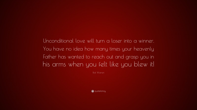 Rick Warren Quote: “Unconditional love will turn a loser into a winner. You have no idea how many times your heavenly Father has wanted to reach out and grasp you in his arms when you felt like you blew it!”