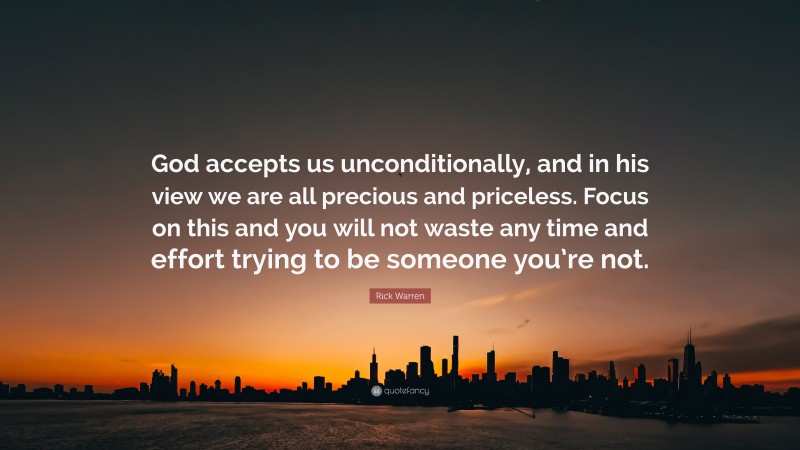 Rick Warren Quote: “God accepts us unconditionally, and in his view we are all precious and priceless. Focus on this and you will not waste any time and effort trying to be someone you’re not.”