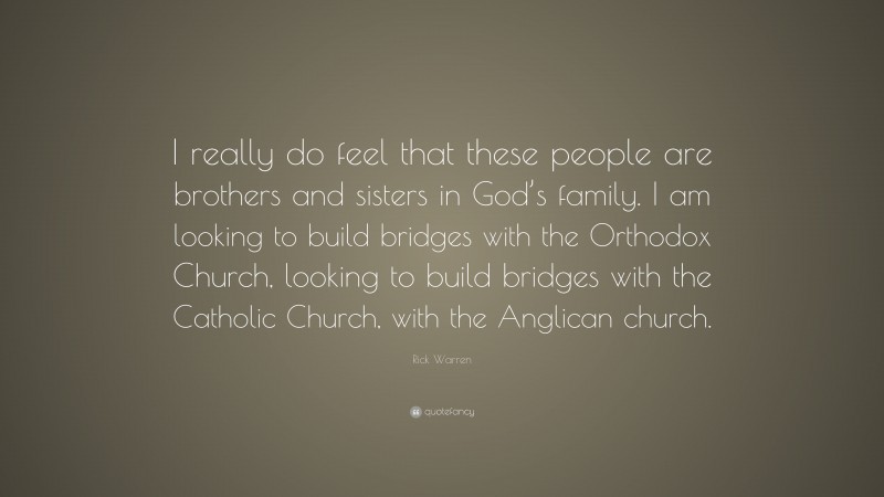 Rick Warren Quote: “I really do feel that these people are brothers and sisters in God’s family. I am looking to build bridges with the Orthodox Church, looking to build bridges with the Catholic Church, with the Anglican church.”