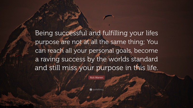 Rick Warren Quote: “Being successful and fulfilling your lifes purpose are not at all the same thing; You can reach all your personal goals, become a raving success by the worlds standard and still miss your purpose in this life.”