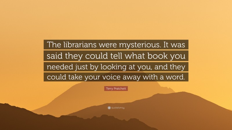 Terry Pratchett Quote: “The librarians were mysterious. It was said they could tell what book you needed just by looking at you, and they could take your voice away with a word.”