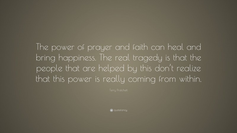 Terry Pratchett Quote: “The power of prayer and faith can heal and bring happiness. The real tragedy is that the people that are helped by this don’t realize that this power is really coming from within.”