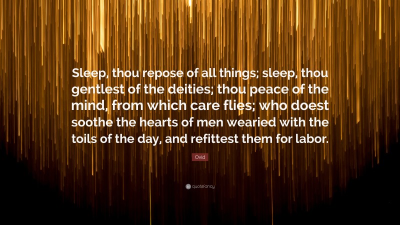 Ovid Quote: “Sleep, thou repose of all things; sleep, thou gentlest of the deities; thou peace of the mind, from which care flies; who doest soothe the hearts of men wearied with the toils of the day, and refittest them for labor.”