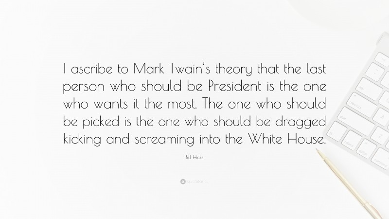 Bill Hicks Quote: “I ascribe to Mark Twain’s theory that the last person who should be President is the one who wants it the most. The one who should be picked is the one who should be dragged kicking and screaming into the White House.”
