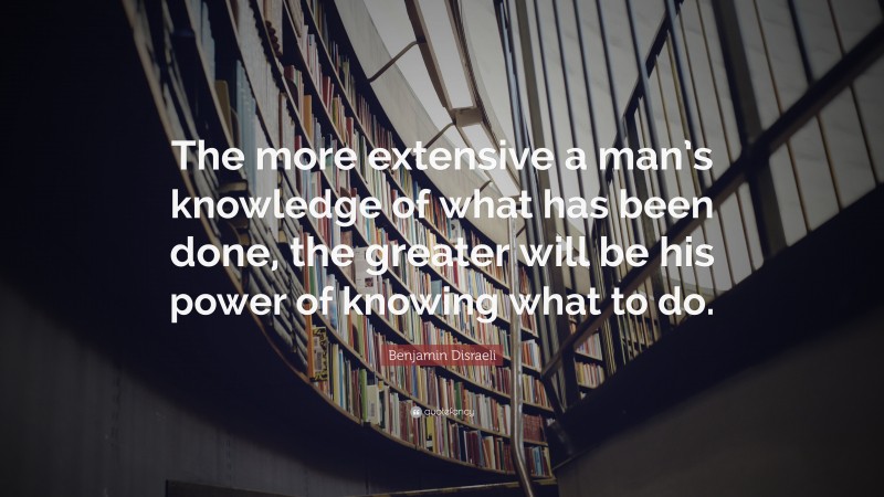 Benjamin Disraeli Quote: “The more extensive a man’s knowledge of what has been done, the greater will be his power of knowing what to do.”