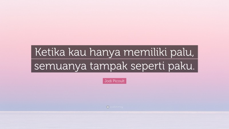 Jodi Picoult Quote: “Ketika kau hanya memiliki palu, semuanya tampak seperti paku.”