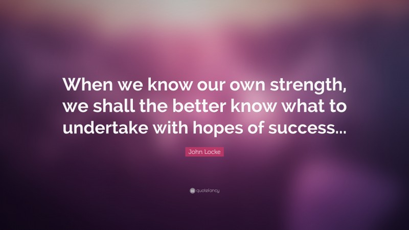 John Locke Quote: “When we know our own strength, we shall the better know what to undertake with hopes of success...”
