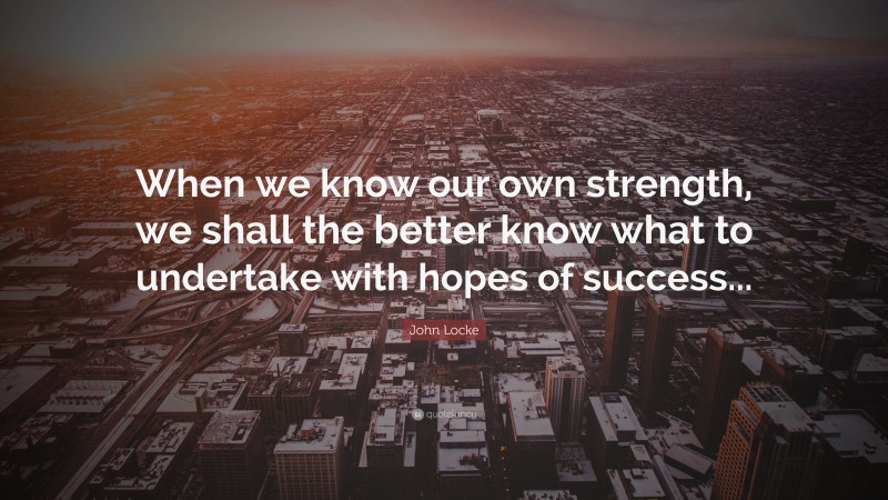 John Locke Quote: “When we know our own strength, we shall the better know what to undertake with hopes of success...”