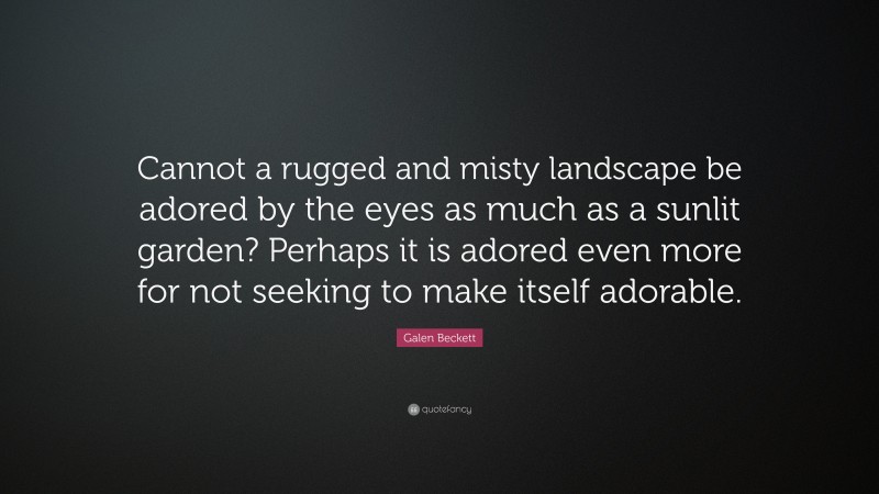 Galen Beckett Quote: “Cannot a rugged and misty landscape be adored by the eyes as much as a sunlit garden? Perhaps it is adored even more for not seeking to make itself adorable.”