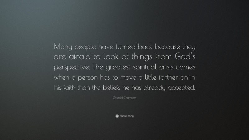 Oswald Chambers Quote: “Many people have turned back because they are afraid to look at things from God’s perspective. The greatest spiritual crisis comes when a person has to move a little farther on in his faith than the beliefs he has already accepted.”