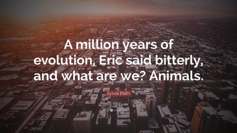 Sylvia Plath Quote: “A million years of evolution, Eric said bitterly, and what are we? Animals.”