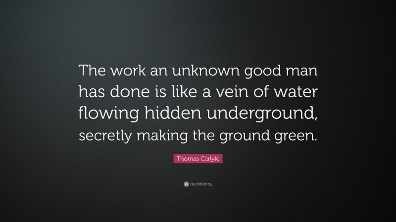 Thomas Carlyle Quote: “The work an unknown good man has done is like a vein of water flowing hidden underground, secretly making the ground green.”