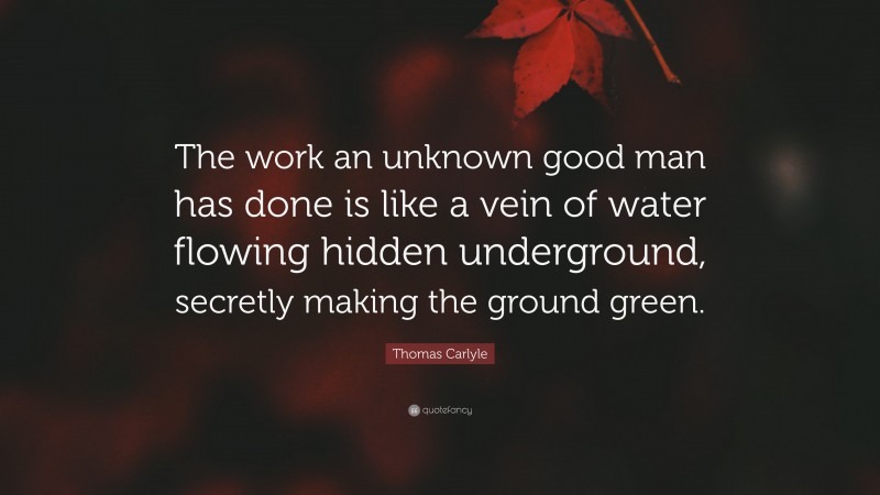 Thomas Carlyle Quote: “The work an unknown good man has done is like a vein of water flowing hidden underground, secretly making the ground green.”