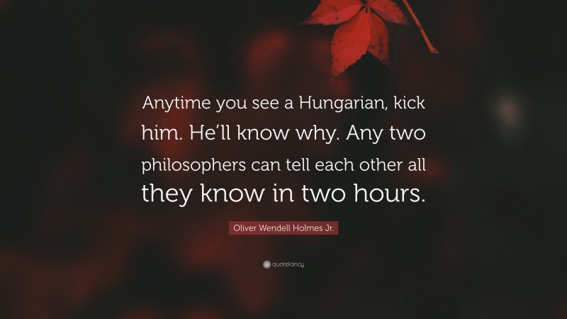 Oliver Wendell Holmes Jr. Quote: “Anytime you see a Hungarian, kick him. He’ll know why. Any two philosophers can tell each other all they know in two hours.”