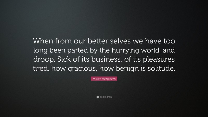 William Wordsworth Quote: “When from our better selves we have too long been parted by the hurrying world, and droop. Sick of its business, of its pleasures tired, how gracious, how benign is solitude.”