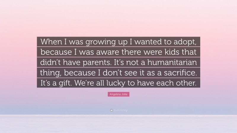 Angelina Jolie Quote: “When I was growing up I wanted to adopt, because I was aware there were kids that didn’t have parents. It’s not a humanitarian thing, because I don’t see it as a sacrifice. It’s a gift. We’re all lucky to have each other.”