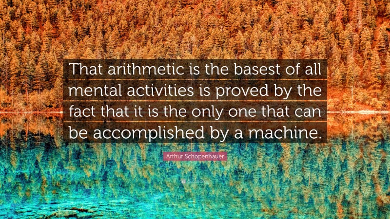 Arthur Schopenhauer Quote: “That arithmetic is the basest of all mental activities is proved by the fact that it is the only one that can be accomplished by a machine.”