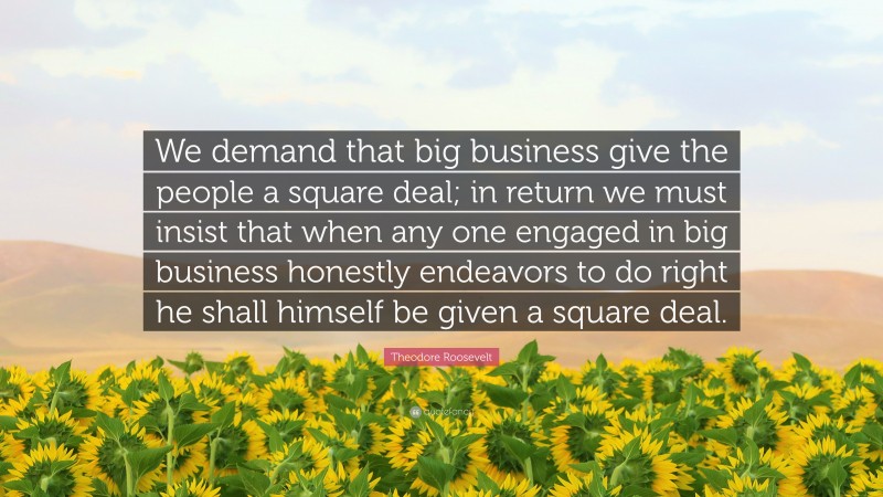 Theodore Roosevelt Quote: “We demand that big business give the people a square deal; in return we must insist that when any one engaged in big business honestly endeavors to do right he shall himself be given a square deal.”