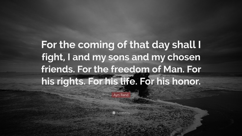 Ayn Rand Quote: “For the coming of that day shall I fight, I and my sons and my chosen friends. For the freedom of Man. For his rights. For his life. For his honor.”