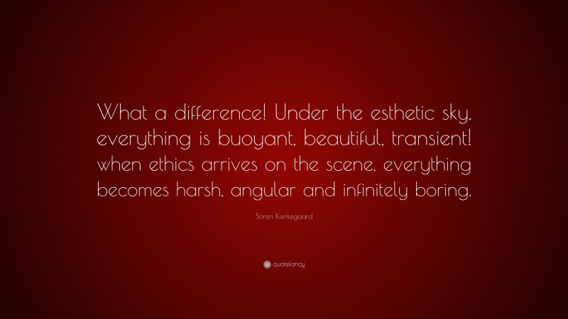 Soren Kierkegaard Quote: “What a difference! Under the esthetic sky, everything is buoyant, beautiful, transient! when ethics arrives on the scene, everything becomes harsh, angular and infinitely boring.”