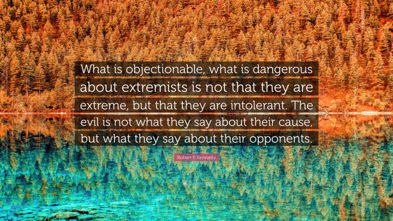 Robert F. Kennedy Quote: “What is objectionable, what is dangerous about extremists is not that they are extreme, but that they are intolerant. The evil is not what they say about their cause, but what they say about their opponents.”
