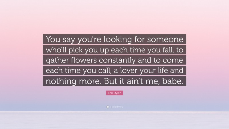 Bob Dylan Quote: “You say you’re looking for someone who’ll pick you up each time you fall, to gather flowers constantly and to come each time you call, a lover your life and nothing more. But it ain’t me, babe.”