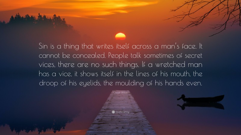 Oscar Wilde Quote: “Sin is a thing that writes itself across a man’s face. It cannot be concealed. People talk sometimes of secret vices, there are no such things. If a wretched man has a vice, it shows itself in the lines of his mouth, the droop of his eyelids, the moulding of his hands even.”